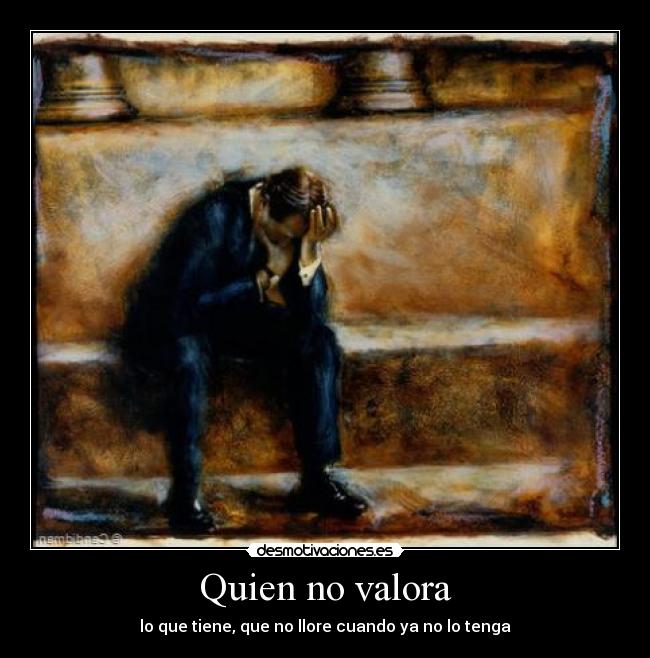 Quien no valora - lo que tiene, que no llore cuando ya no lo tenga