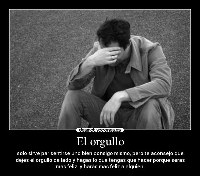 El orgullo - solo sirve par sentirse uno bien consigo mismo, pero te aconsejo que
dejes el orgullo de lado y hagas lo que tengas que hacer porque seras
mas feliz. y harás mas feliz a alguien.