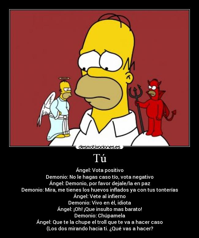 Tú - Ángel: Vota positivo
Demonio: No le hagas caso tío, vota negativo
Ángel: Demonio, por favor dejale/la en paz
Demonio: Mira, me tienes los huevos inflados ya con tus tonterías
Ángel: Vete al infierno
Demonio: Vivo en él, idiota
Ángel: ¡Oh! ¡Que insulto mas barato!
Demonio: Chúpamela
Ángel: Que te la chupe el troll que te va a hacer caso
(Los dos mirando hacia ti. ¿Qué vas a hacer?