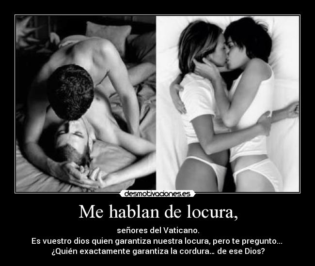 Me hablan de locura, - señores del Vaticano.
Es vuestro dios quien garantiza nuestra locura, pero te pregunto...
¿Quién exactamente garantiza la cordura… de ese Dios?
