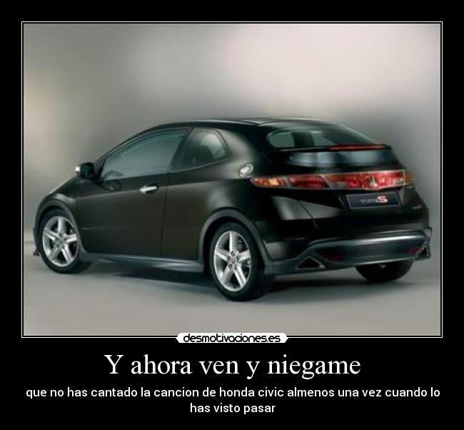 Y ahora ven y niegame - que no has cantado la cancion de honda civic almenos una vez cuando lo
has visto pasar