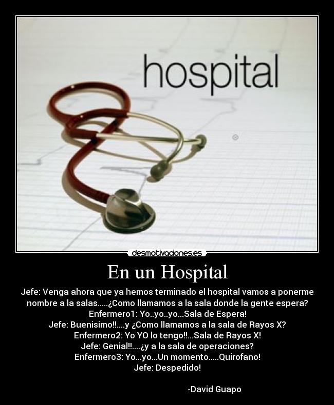 En un Hospital - Jefe: Venga ahora que ya hemos terminado el hospital vamos a ponerme
nombre a la salas.....¿Como llamamos a la sala donde la gente espera?
Enfermero1: Yo..yo..yo...Sala de Espera!
Jefe: Buenisimo!!....y ¿Como llamamos a la sala de Rayos X?
Enfermero2: Yo YO lo tengo!!...Sala de Rayos X!
Jefe: Genial!!....¿y a la sala de operaciones?
Enfermero3: Yo...yo...Un momento.....Quirofano!
Jefe: Despedido!
-David Guapo