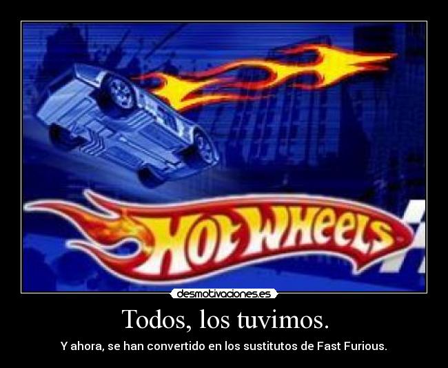 Todos, los tuvimos. - Y ahora, se han convertido en los sustitutos de Fast Furious.