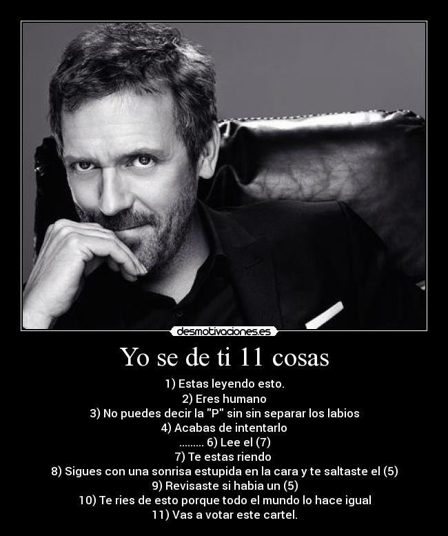 Yo se de ti 11 cosas - 1) Estas leyendo esto.
2) Eres humano
3) No puedes decir la P sin sin separar los labios
4) Acabas de intentarlo
......... 6) Lee el (7)
7) Te estas riendo 
8) Sigues con una sonrisa estupida en la cara y te saltaste el (5)
9) Revisaste si habia un (5)
10) Te ries de esto porque todo el mundo lo hace igual
11) Vas a votar este cartel.