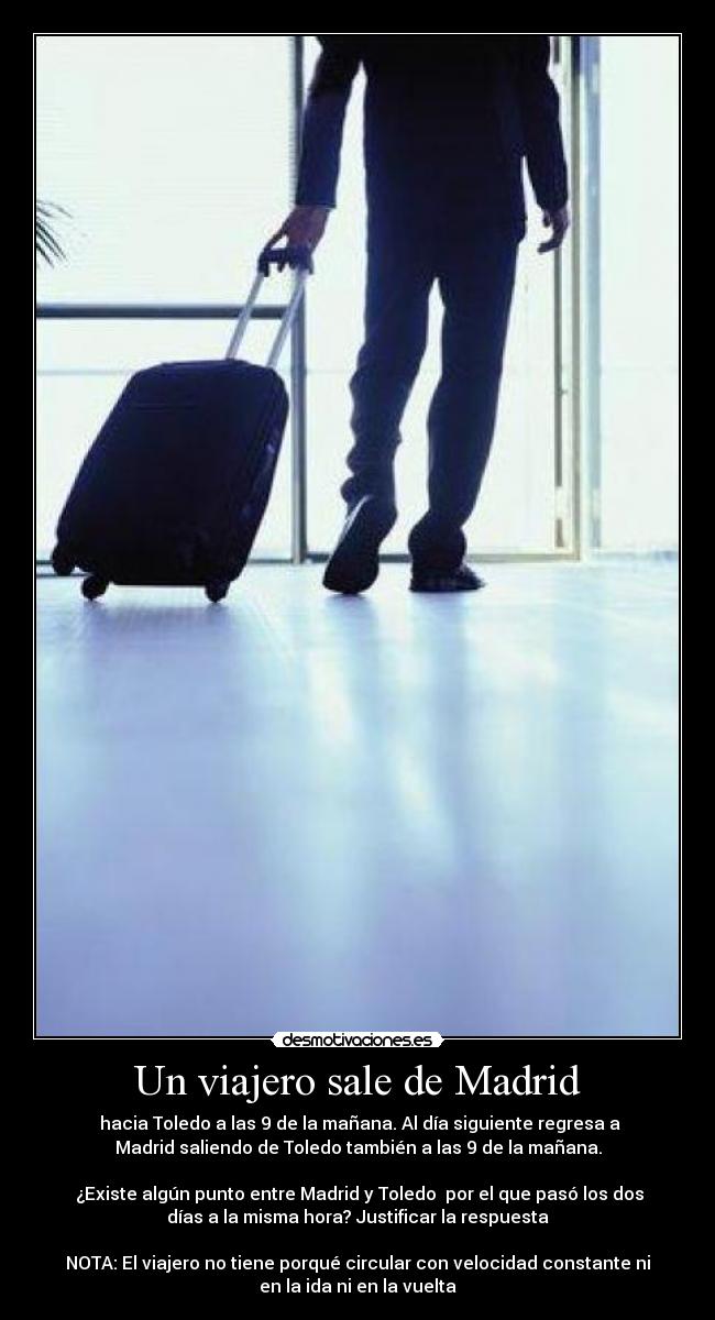 Un viajero sale de Madrid - hacia Toledo a las 9 de la mañana. Al día siguiente regresa a
Madrid saliendo de Toledo también a las 9 de la mañana.
¿Existe algún punto entre Madrid y Toledo por el que pasó los dos
días a la misma hora? Justificar la respuesta
NOTA: El viajero no tiene porqué circular con velocidad constante ni
en la ida ni en la vuelta
