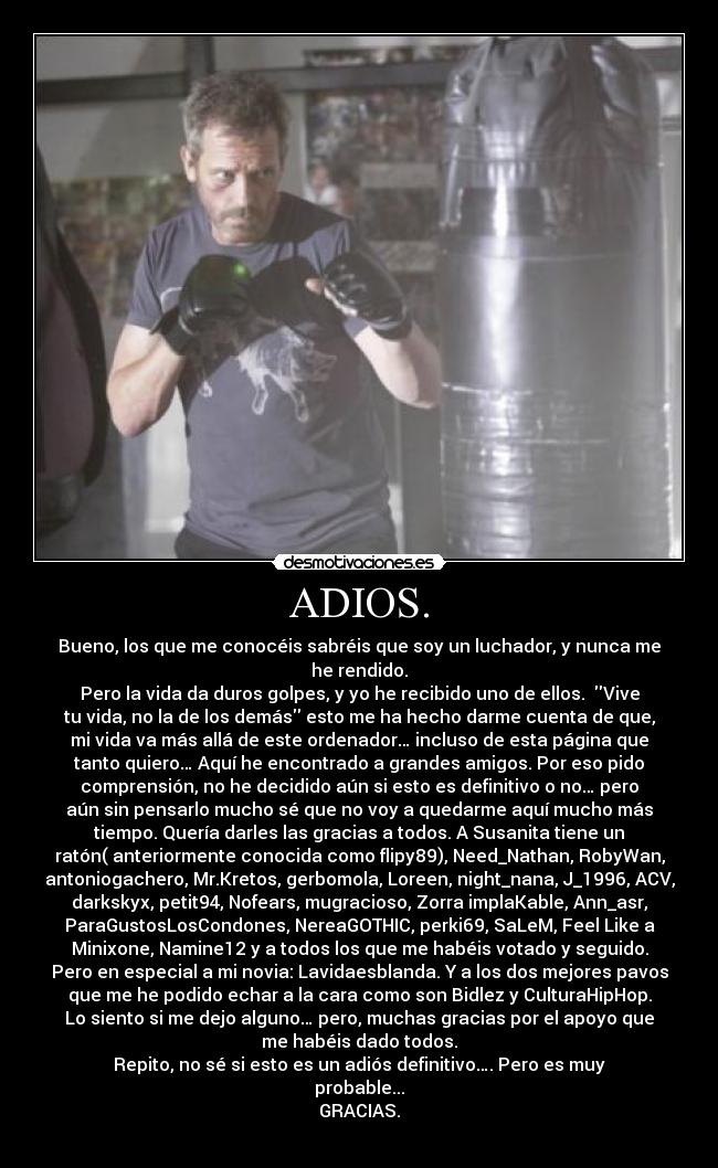 ADIOS. - Bueno, los que me conocéis sabréis que soy un luchador, y nunca me
he rendido.
Pero la vida da duros golpes, y yo he recibido uno de ellos.  Vive
tu vida, no la de los demás esto me ha hecho darme cuenta de que,
mi vida va más allá de este ordenador… incluso de esta página que
tanto quiero… Aquí he encontrado a grandes amigos. Por eso pido
comprensión, no he decidido aún si esto es definitivo o no… pero
aún sin pensarlo mucho sé que no voy a quedarme aquí mucho más
tiempo. Quería darles las gracias a todos. A Susanita tiene un
ratón( anteriormente conocida como flipy89), Need_Nathan, RobyWan,
antoniogachero, Mr.Kretos, gerbomola, Loreen, night_nana, J_1996, ACV,
darkskyx, petit94, Nofears, mugracioso, Zorra implaKable, Ann_asr,
ParaGustosLosCondones, NereaGOTHIC, perki69, SaLeM, Feel Like a
Minixone, Namine12 y a todos los que me habéis votado y seguido.
Pero en especial a mi novia: Lavidaesblanda. Y a los dos mejores pavos
que me he podido echar a la cara como son Bidlez y CulturaHipHop.
Lo siento si me dejo alguno… pero, muchas gracias por el apoyo que
me habéis dado todos.
Repito, no sé si esto es un adiós definitivo…. Pero es muy
probable...
GRACIAS.
