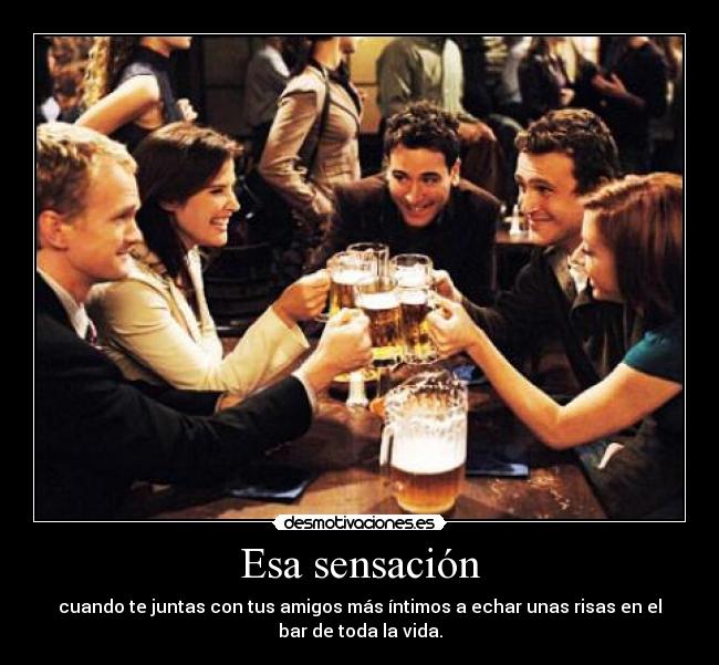 Esa sensación - cuando te juntas con tus amigos más íntimos a echar unas risas en el
bar de toda la vida.