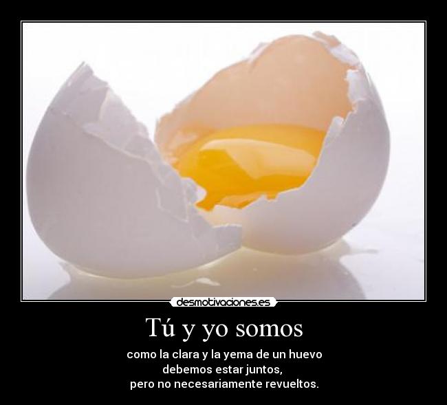 Tú y yo somos - como la clara y la yema de un huevo
debemos estar juntos,
pero no necesariamente revueltos.
