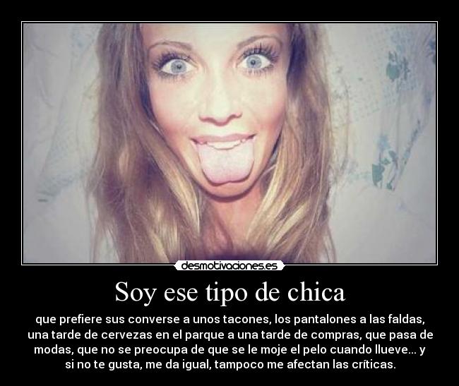 Soy ese tipo de chica - que prefiere sus converse a unos tacones, los pantalones a las faldas,
una tarde de cervezas en el parque a una tarde de compras, que pasa de
modas, que no se preocupa de que se le moje el pelo cuando llueve... y
si no te gusta, me da igual, tampoco me afectan las críticas.
