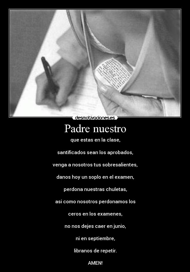 Padre nuestro - que estas en la clase,
santificados sean los aprobados,
venga a nosotros tus sobresalientes,
danos hoy un soplo en el examen,
perdona nuestras chuletas,
asi como nosotros perdonamos los
ceros en los examenes,
no nos dejes caer en junio,
ni en septiembre,
libranos de repetir.
AMEN!