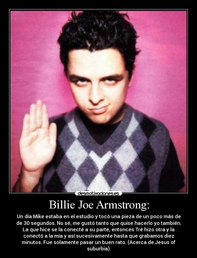 Billie Joe Armstrong: - Un día Mike estaba en el estudio y tocó una pieza de un poco más de
de 30 segundos. No sé, me gustó tanto que quise hacerlo yo también.
La que hice se la conecté a su parte, entonces Tré hizo otra y la
conectó a la mía y así sucesivamente hasta que grabamos diez
minutos. Fue solamente pasar un buen rato. (Acerca de Jesus of
suburbia).