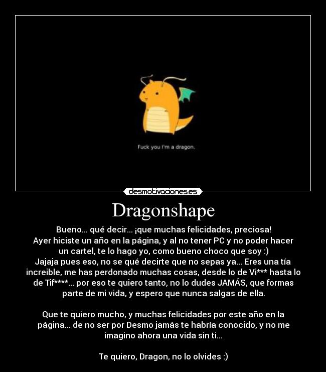 Dragonshape - Bueno... qué decir... ¡que muchas felicidades, preciosa!
Ayer hiciste un año en la página, y al no tener PC y no poder hacer
un cartel, te lo hago yo, como bueno choco que soy :)
Jajaja pues eso, no se qué decirte que no sepas ya... Eres una tía
increible, me has perdonado muchas cosas, desde lo de Vi*** hasta lo
de Tif****... por eso te quiero tanto, no lo dudes JAMÁS, que formas
parte de mi vida, y espero que nunca salgas de ella.

Que te quiero mucho, y muchas felicidades por este año en la
página... de no ser por Desmo jamás te habría conocido, y no me
imagino ahora una vida sin ti...

Te quiero, Dragon, no lo olvides :)