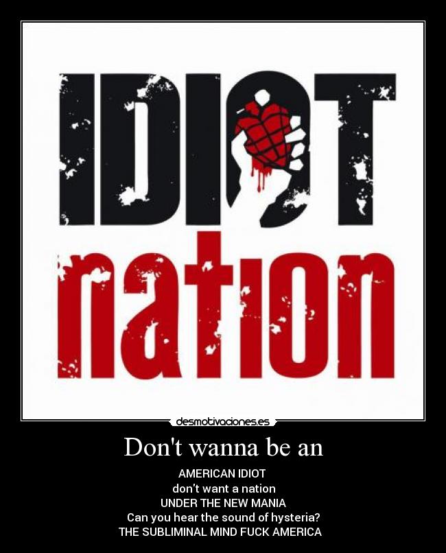 Dont wanna be an - AMERICAN IDIOT 
dont want a nation
UNDER THE NEW MANIA
Can you hear the sound of hysteria?
THE SUBLIMINAL MIND FUCK AMERICA ♫♥