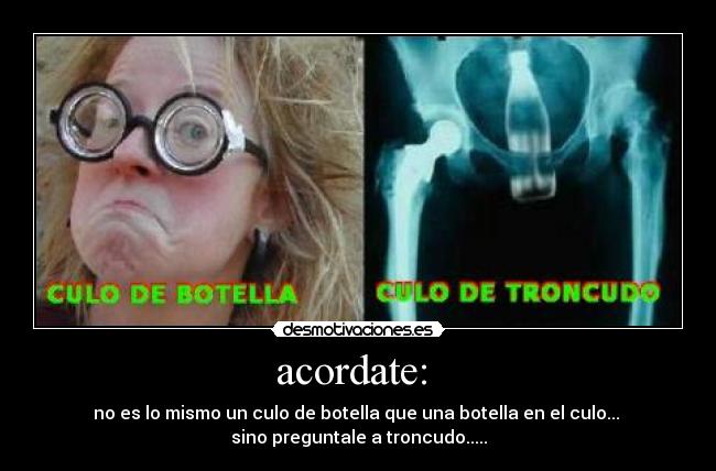 acordate: - no es lo mismo un culo de botella que una botella en el culo...
sino preguntale a troncudo.....