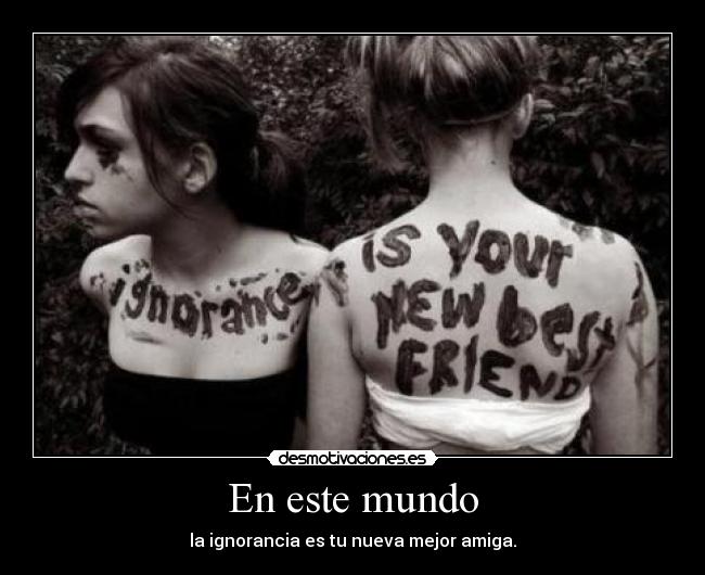 En este mundo - la ignorancia es tu nueva mejor amiga.