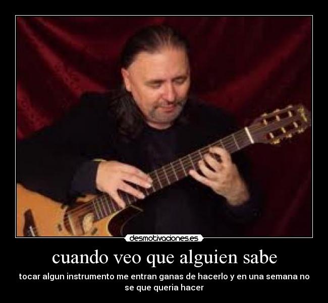 cuando veo que alguien sabe - tocar algun instrumento me entran ganas de hacerlo y en una semana no
se que queria hacer