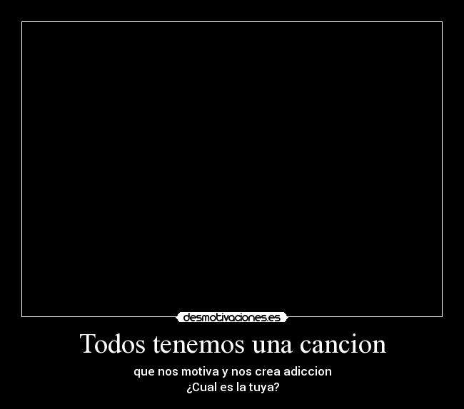 Todos tenemos una cancion - que nos motiva y nos crea adiccion
¿Cual es la tuya?
