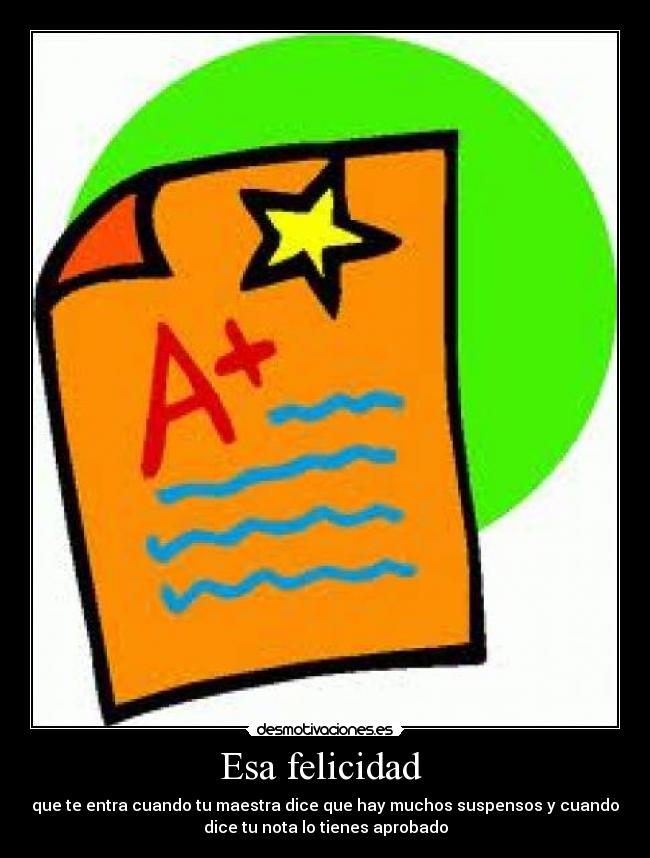 Esa felicidad  - que te entra cuando tu maestra dice que hay muchos suspensos y cuando
dice tu nota lo tienes aprobado
