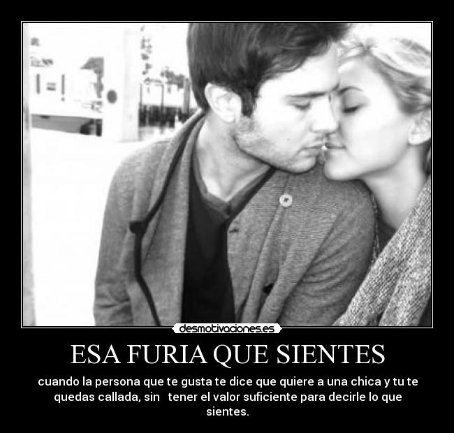 ESA FURIA QUE SIENTES - cuando la persona que te gusta te dice que quiere a una chica y tu te
quedas callada, sin tener el valor suficiente para decirle lo que
sientes.