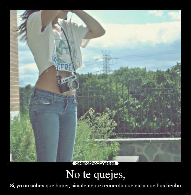 No te quejes, - Si, ya no sabes que hacer, simplemente recuerda que es lo que has hecho.