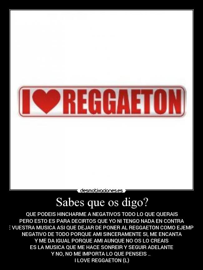 Sabes que os digo? - QUE PODEIS HINCHARME A NEGATIVOS TODO LO QUE QUERAIS
PERO ESTO ES PARA DECIRTOS QUE YO NI TENGO NADA EN CONTRA
DE VUESTRA MUSICA ASI QUE DEJAR DE PONER AL REGGAETON COMO EJEMPLO
NEGATIVO DE TODO PORQUE AMI SINCERAMENTE SI, ME ENCANTA
Y ME DA IGUAL PORQUE AMI AUNQUE NO OS LO CREAIS
ES LA MUSICA QUE ME HACE SONREIR Y SEGUIR ADELANTE
Y NO, NO ME IMPORTA LO QUE PENSEIS ..
I LOVE REGGAETON (L)