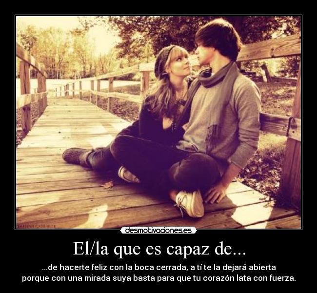 El/la que es capaz de... - ...de hacerte feliz con la boca cerrada, a tí te la dejará abierta
porque con una mirada suya basta para que tu corazón lata con fuerza.