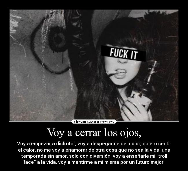 Voy a cerrar los ojos, - Voy a empezar a disfrutar, voy a despegarme del dolor, quiero sentir
el calor, no me voy a enamorar de otra cosa que no sea la vida, una
temporada sin amor, solo con diversión, voy a enseñarle mi troll
face a la vida, voy a mentirme a mi misma por un futuro mejor.