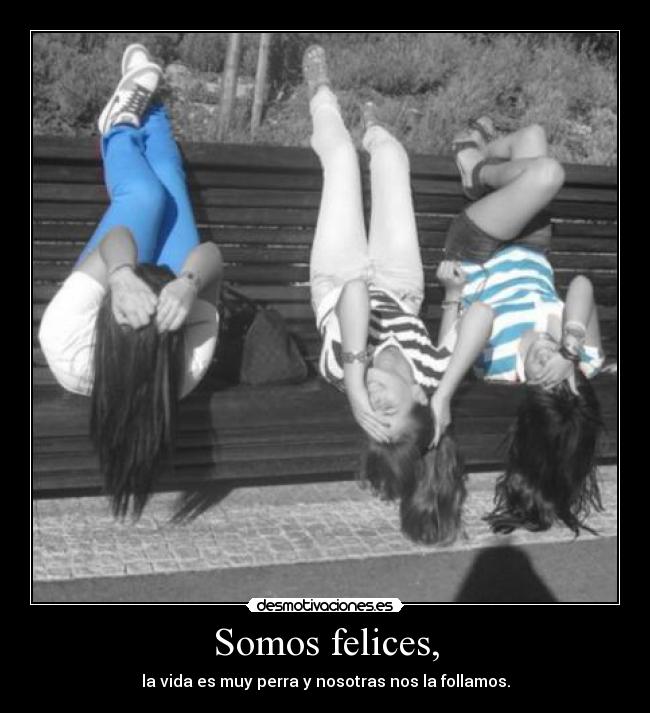 Somos felices, - la vida es muy perra y nosotras nos la follamos.