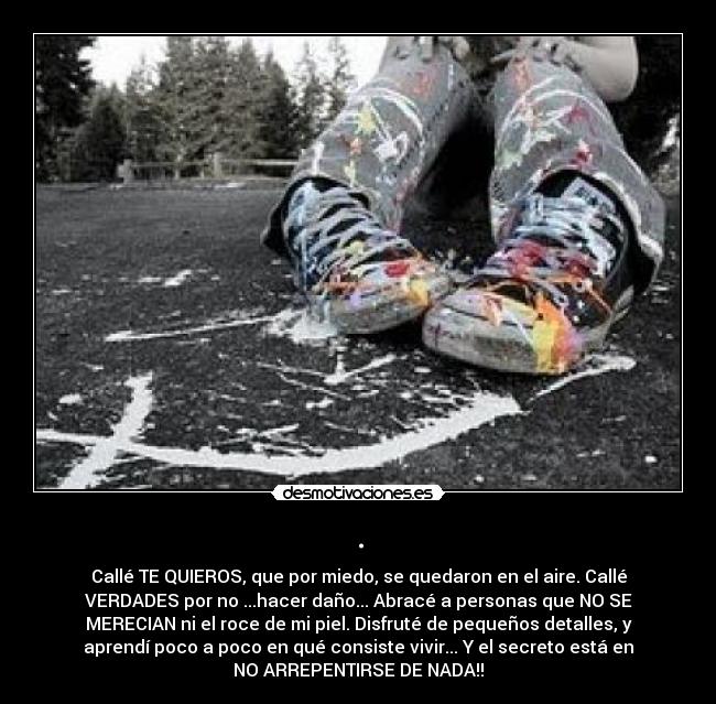 . - Callé TE QUIEROS, que por miedo, se quedaron en el aire. Callé
VERDADES por no ...hacer daño... Abracé a personas que NO SE
MERECIAN ni el roce de mi piel. Disfruté de pequeños detalles, y
aprendí poco a poco en qué consiste vivir... Y el secreto está en
NO ARREPENTIRSE DE NADA!!