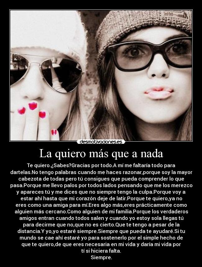 La quiero más que a nada - Te quiero.¿Sabes?Gracias por todo.A mí me faltaría todo para
dartelas.No tengo palabras cuando me haces razonar,porque soy la mayor
cabezota de todas pero tú consigues que pueda comprender lo que
pasa.Porque me llevo palos por todos lados pensando que me los merezco
y apareces tú y me dices que no siempre tengo la culpa.Porque voy a
estar ahí hasta que mi corazón deje de latir.Porque te quiero,ya no
eres como una amiga para mí.Eres algo más,eres prácticamente como
alguien más cercano.Como alguien de mi familia.Porque los verdaderos
amigos entran cuando todos salen y cuando yo estoy sola llegas tú
para decirme que no,que no es cierto.Que te tengo a pesar de la
distancia.Y yo,yo estaré siempre.Siempre que pueda te ayudaré.Si tu
mundo se cae ahí estaré yo para sostenerlo por el simple hecho de
que te quiero,de que eres necesaria en mi vida y daría mi vida por
tí si hiciera falta.
Siempre.