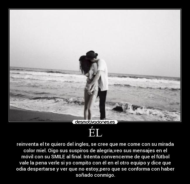 ÉL - reinventa el te quiero del ingles, se cree que me come con su mirada
color miel. Oigo sus suspiros de alegría,veo sus mensajes en el
móvil con su SMILE al final. Intenta convencerme de que el fútbol
vale la pena verle si yo compito con él en el otro equipo y dice que
odia despertarse y ver que no estoy,pero que se conforma con haber
soñado conmigo.