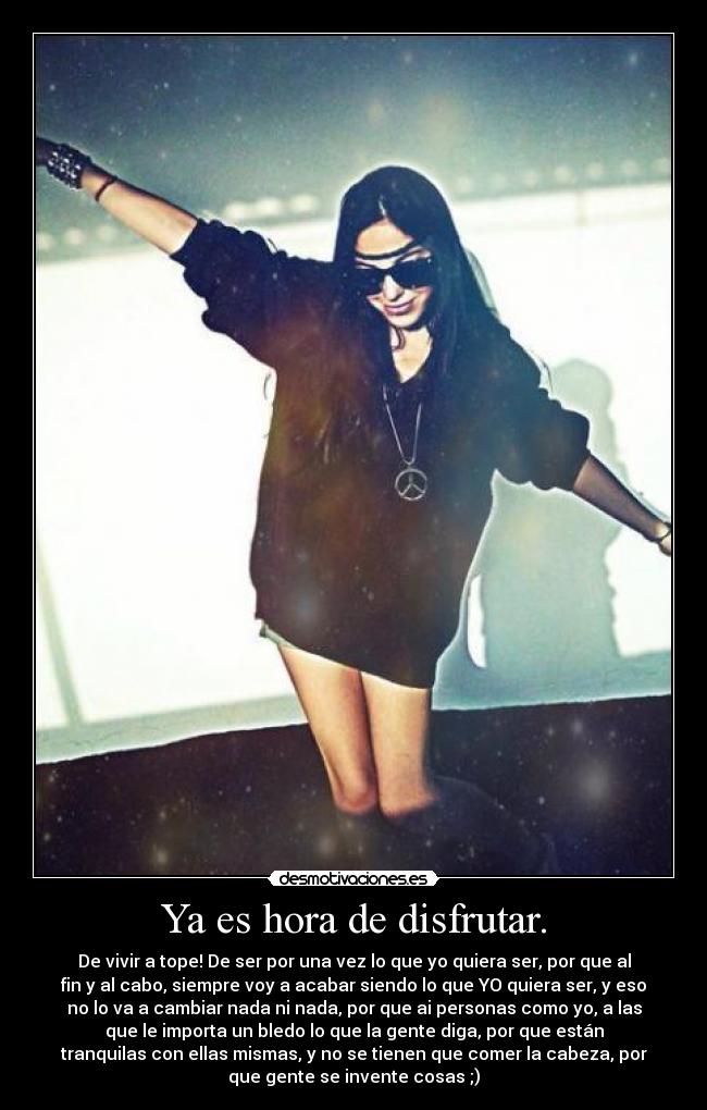 Ya es hora de disfrutar. - De vivir a tope! De ser por una vez lo que yo quiera ser, por que al
fin y al cabo, siempre voy a acabar siendo lo que YO quiera ser, y eso
no lo va a cambiar nada ni nada, por que ai personas como yo, a las
que le importa un bledo lo que la gente diga, por que están
tranquilas con ellas mismas, y no se tienen que comer la cabeza, por
que gente se invente cosas ;)
