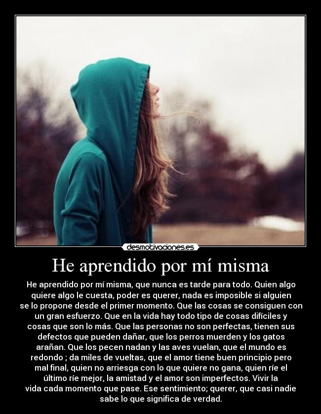 He aprendido por mí misma - He aprendido por mí misma, que nunca es tarde para todo. Quien algo
quiere algo le cuesta, poder es querer, nada es imposible si alguien
se lo propone desde el primer momento. Que las cosas se consiguen con
un gran esfuerzo. Que en la vida hay todo tipo de cosas difíciles y
cosas que son lo más. Que las personas no son perfectas, tienen sus
defectos que pueden dañar, que los perros muerden y los gatos
arañan. Que los pecen nadan y las aves vuelan, que el mundo es
redondo ; da miles de vueltas, que el amor tiene buen principio pero
mal final, quien no arriesga con lo que quiere no gana, quien ríe el
último ríe mejor, la amistad y el amor son imperfectos. Vivir la
vida cada momento que pase. Ese sentimiento; querer, que casi nadie
sabe lo que significa de verdad.