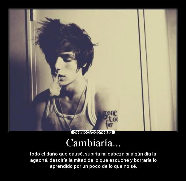 Cambiaría... - todo el daño que causé, subiría mi cabeza si algún día la
agaché, desoiría la mitad de lo que escuché y borraría lo
aprendido por un poco de lo que no sé.