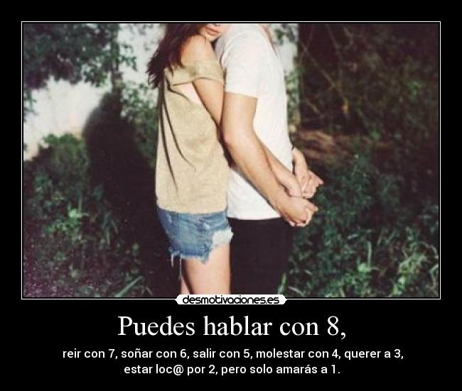 Puedes hablar con 8, - reir con 7, soñar con 6, salir con 5, molestar con 4, querer a 3,
estar loc@ por 2, pero solo amarás a 1.