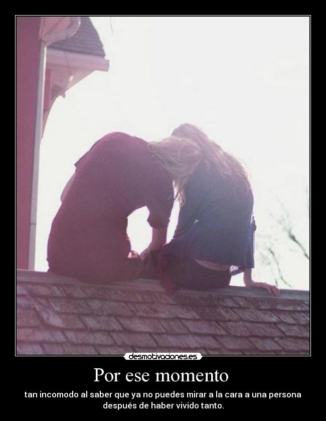 Por ese momento - tan incomodo al saber que ya no puedes mirar a la cara a una persona
después de haber vivido tanto.
