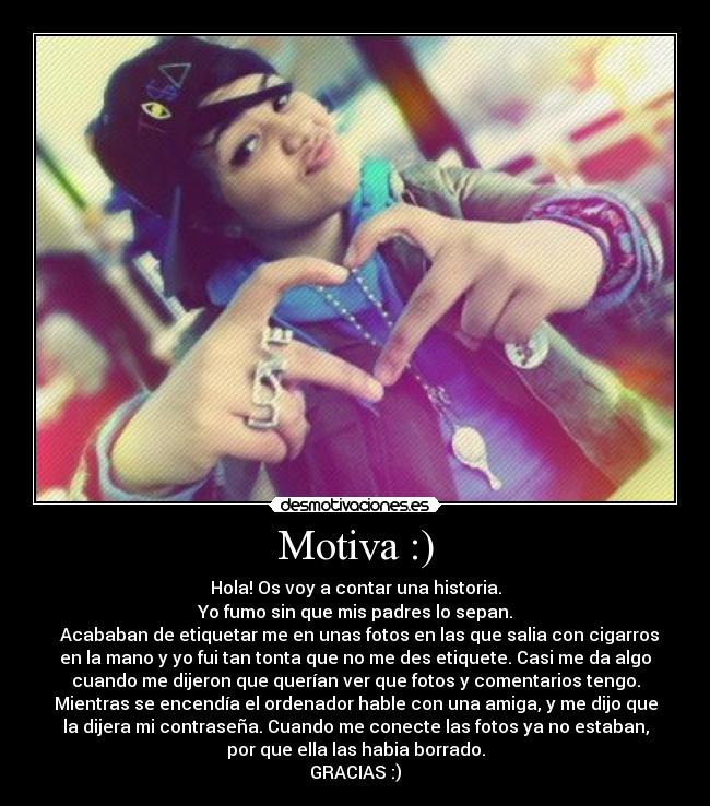 Motiva :) - Hola! Os voy a contar una historia.
Yo fumo sin que mis padres lo sepan.
  Acababan de etiquetar me en unas fotos en las que salia con cigarros
en la mano y yo fui tan tonta que no me des etiquete. Casi me da algo
cuando me dijeron que querían ver que fotos y comentarios tengo.
Mientras se encendía el ordenador hable con una amiga, y me dijo que
la dijera mi contraseña. Cuando me conecte las fotos ya no estaban,
por que ella las habia borrado.
GRACIAS :)