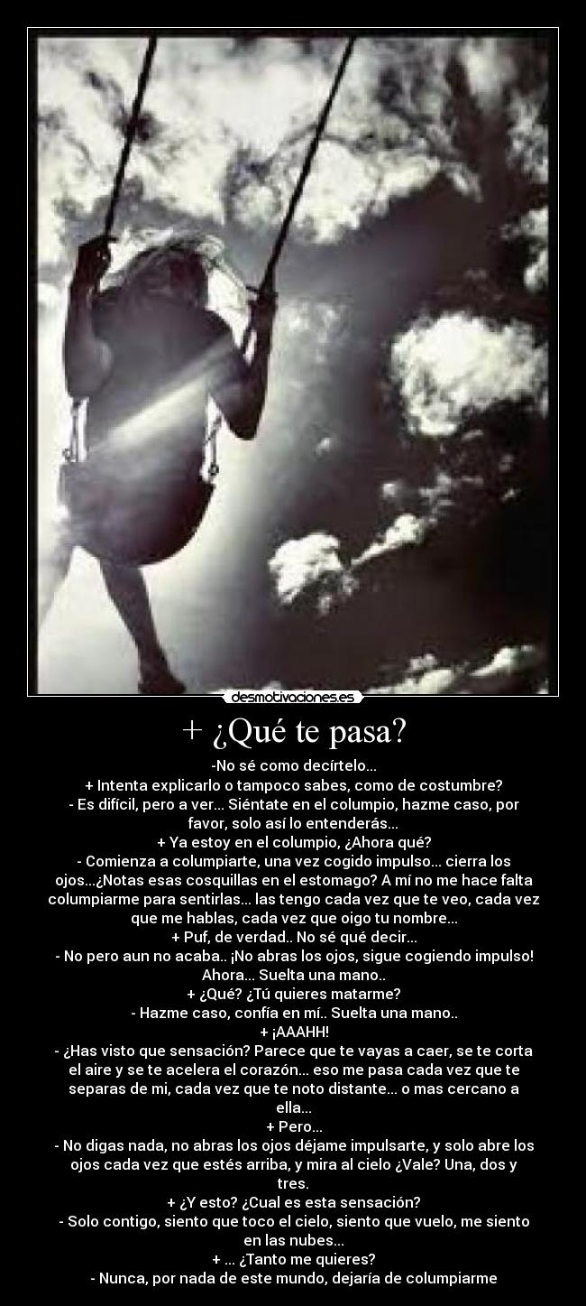 + ¿Qué te pasa? - -No sé como decírtelo...
+ Intenta explicarlo o tampoco sabes, como de costumbre?
- Es difícil, pero a ver... Siéntate en el columpio, hazme caso, por
favor, solo así lo entenderás...
+ Ya estoy en el columpio, ¿Ahora qué?
- Comienza a columpiarte, una vez cogido impulso... cierra los
ojos...¿Notas esas cosquillas en el estomago? A mí no me hace falta
columpiarme para sentirlas... las tengo cada vez que te veo, cada vez
que me hablas, cada vez que oigo tu nombre...
+ Puf, de verdad.. No sé qué decir...
- No pero aun no acaba.. ¡No abras los ojos, sigue cogiendo impulso!
Ahora... Suelta una mano..
+ ¿Qué? ¿Tú quieres matarme?
- Hazme caso, confía en mí.. Suelta una mano..
+ ¡AAAHH!
- ¿Has visto que sensación? Parece que te vayas a caer, se te corta
el aire y se te acelera el corazón... eso me pasa cada vez que te
separas de mi, cada vez que te noto distante... o mas cercano a
ella...
+ Pero...
- No digas nada, no abras los ojos déjame impulsarte, y solo abre los
ojos cada vez que estés arriba, y mira al cielo ¿Vale? Una, dos y
tres.
+ ¿Y esto? ¿Cual es esta sensación?
- Solo contigo, siento que toco el cielo, siento que vuelo, me siento
en las nubes...
+ ... ¿Tanto me quieres?
- Nunca, por nada de este mundo, dejaría de columpiarme