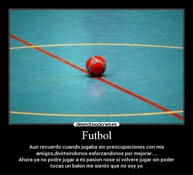 Futbol - Aun recuerdo cuando jugaba sin preocupaciones con mis
amigos,divirteindonos esforzandonos por mejorar.....
Ahora ya no podre jugar a mi pasion nose si volvere jugar sin poder
tocas un balon me siento que no soy yo