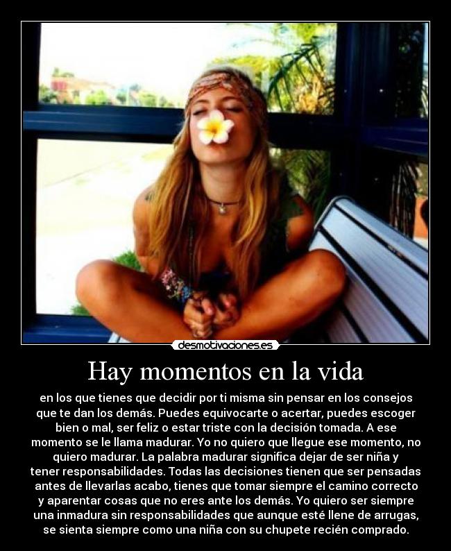 Hay momentos en la vida - en los que tienes que decidir por ti misma sin pensar en los consejos
que te dan los demás. Puedes equivocarte o acertar, puedes escoger
bien o mal, ser feliz o estar triste con la decisión tomada. A ese
momento se le llama madurar. Yo no quiero que llegue ese momento, no
quiero madurar. La palabra madurar significa dejar de ser niña y
tener responsabilidades. Todas las decisiones tienen que ser pensadas
antes de llevarlas acabo, tienes que tomar siempre el camino correcto
y aparentar cosas que no eres ante los demás. Yo quiero ser siempre
una inmadura sin responsabilidades que aunque esté llene de arrugas,
se sienta siempre como una niña con su chupete recién comprado.