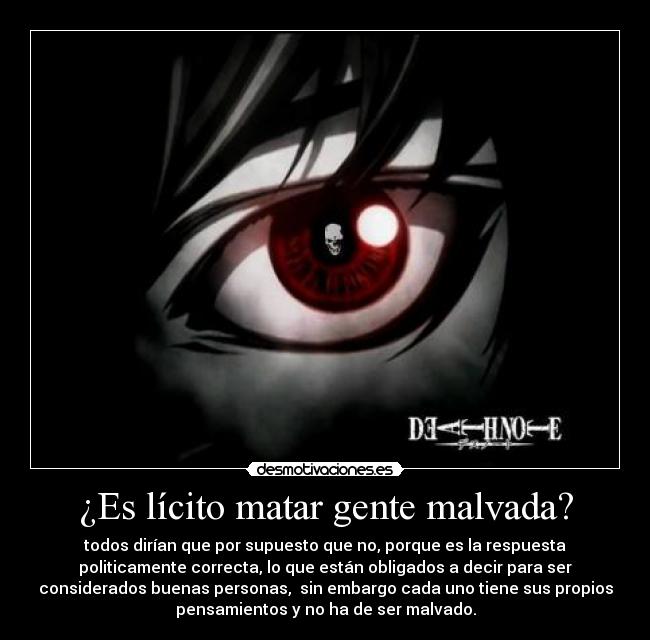 ¿Es lícito matar gente malvada? - todos dirían que por supuesto que no, porque es la respuesta
politicamente correcta, lo que están obligados a decir para ser
considerados buenas personas, sin embargo cada uno tiene sus propios
pensamientos y no ha de ser malvado.
