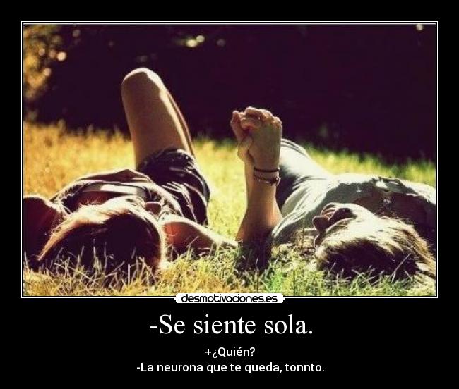 -Se siente sola. - +¿Quién?
-La neurona que te queda, tonnto.