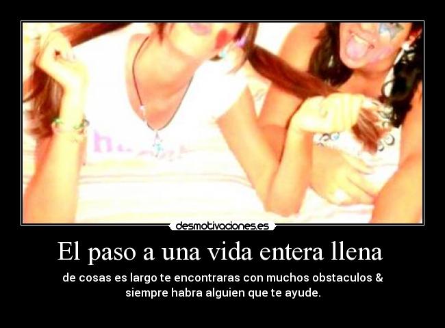 El paso a una vida entera llena - de cosas es largo te encontraras con muchos obstaculos &
siempre habra alguien que te ayude.