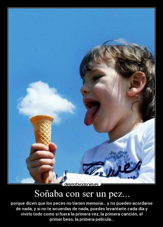 Soñaba con ser un pez... - porque dicen que los peces no tienen memoria... y no pueden acordarse
de nada, y si no te acuerdas de nada, puedes levantarte cada día y
vivirlo todo como si fuera la primera vez, la primera canción, el
primer beso, la primera película...