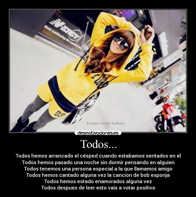 Todos... - Todos hemos arrancado el césped cuando estabamos sentados en el
Todos hemos pasado una noche sin dormir pensando en alguien
Todos tenemos una persona especial a la que llamamos amigo
Todos hemos cantado alguna vez la cancion de bob esponja
Todos hemos estado enamorados alguna vez
Todos despues de leer esto vais a votar positivo