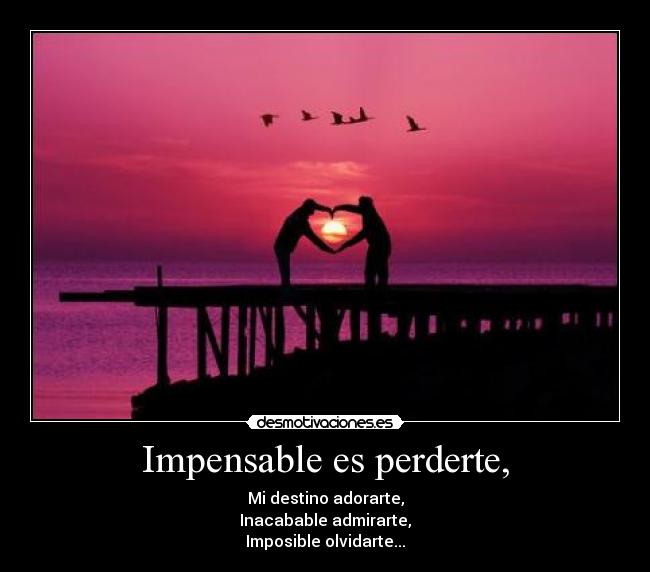 Impensable es perderte, - Mi destino adorarte,
Inacabable admirarte,
Imposible olvidarte...