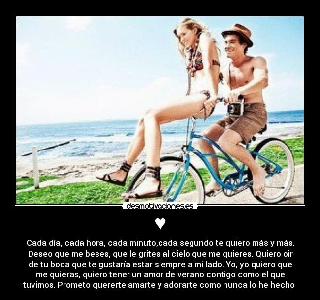 ♥ - Cada día, cada hora, cada minuto,cada segundo te quiero más y más.
Deseo que me beses, que le grites al cielo que me quieres. Quiero oir
de tu boca que te gustaría estar siempre a mi lado. Yo, yo quiero que
me quieras, quiero tener un amor de verano contigo como el que
tuvimos. Prometo quererte amarte y adorarte como nunca lo he hecho