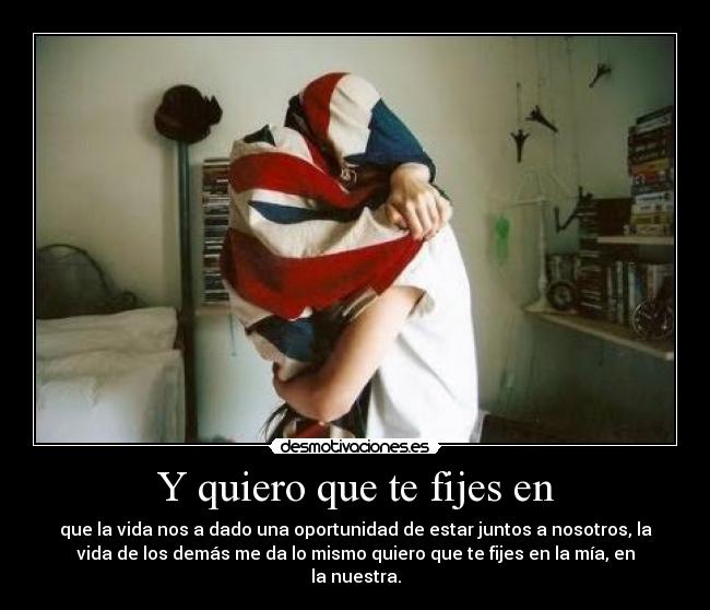 Y quiero que te fijes en - que la vida nos a dado una oportunidad de estar juntos a nosotros, la
vida de los demás me da lo mismo quiero que te fijes en la mía, en
la nuestra.
