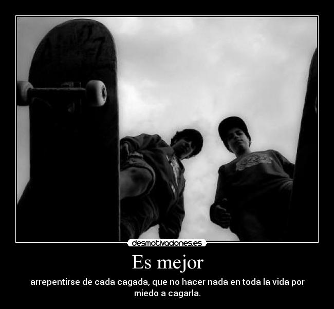 Es mejor - arrepentirse de cada cagada, que no hacer nada en toda la vida por miedo a cagarla.