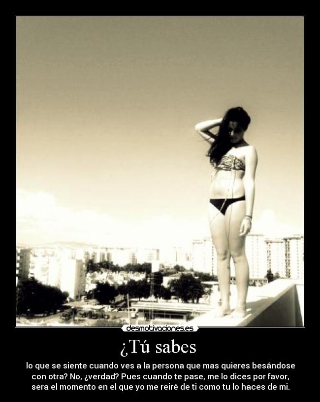 ¿Tú sabes  - lo que se siente cuando ves a la persona que mas quieres besándose
con otra? No, ¿verdad? Pues cuando te pase, me lo dices por favor,
sera el momento en el que yo me reiré de ti como tu lo haces de mi.